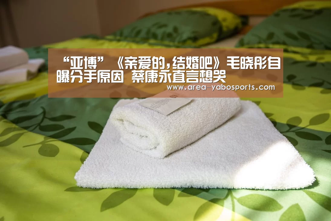 “亚博”《亲爱的,结婚吧》毛晓彤自曝分手原因 蔡康永直言想哭(图3)